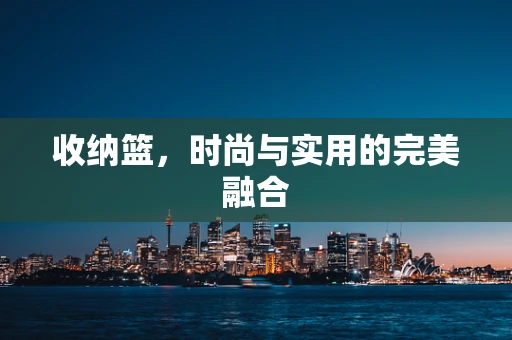 收纳篮，时尚与实用的完美融合