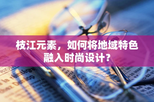 枝江元素，如何将地域特色融入时尚设计？