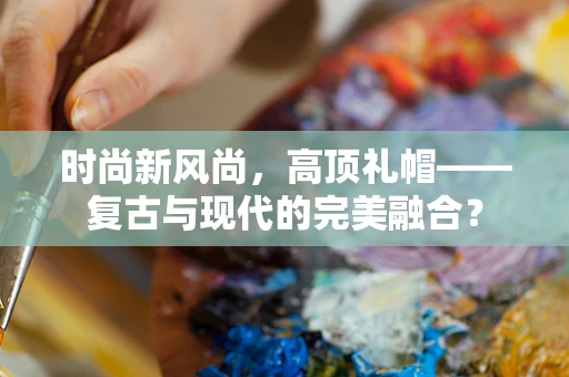 时尚新风尚，高顶礼帽——复古与现代的完美融合？