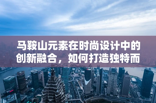马鞍山元素在时尚设计中的创新融合，如何打造独特而实用的时尚单品？