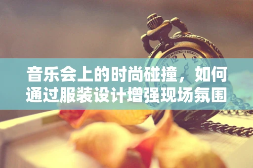 音乐会上的时尚碰撞，如何通过服装设计增强现场氛围？