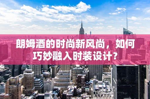 朗姆酒的时尚新风尚，如何巧妙融入时装设计？