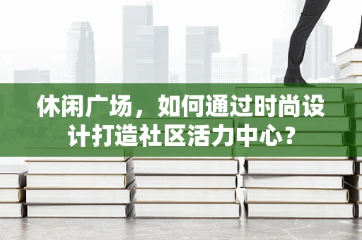 休闲广场，如何通过时尚设计打造社区活力中心？