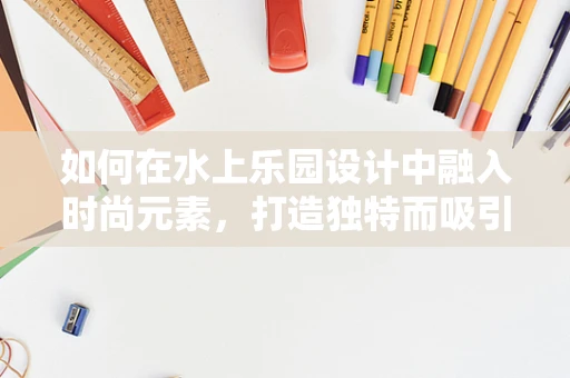 如何在水上乐园设计中融入时尚元素，打造独特而吸引人的时尚水上游乐空间？