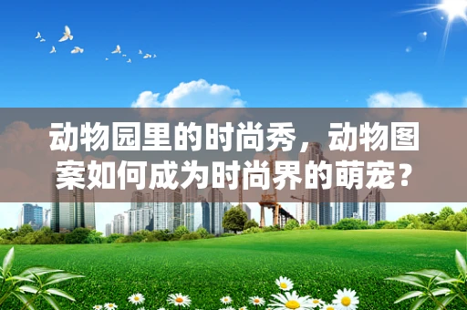 动物园里的时尚秀，动物图案如何成为时尚界的萌宠？