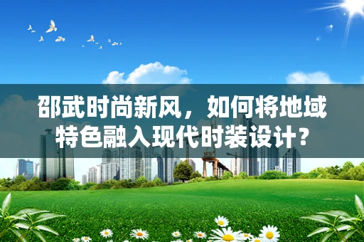 邵武时尚新风，如何将地域特色融入现代时装设计？