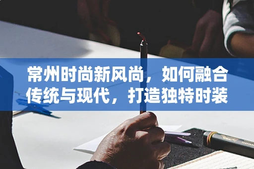 常州时尚新风尚，如何融合传统与现代，打造独特时装风格？