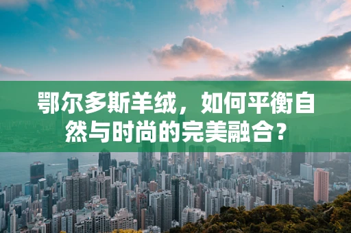 鄂尔多斯羊绒，如何平衡自然与时尚的完美融合？