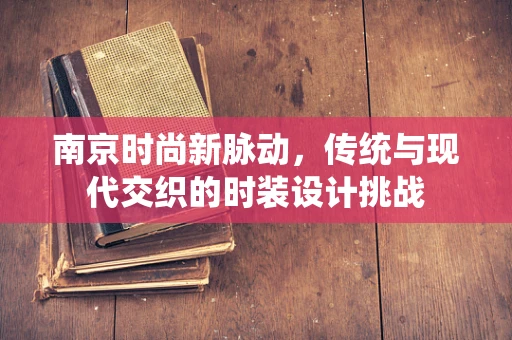 南京时尚新脉动，传统与现代交织的时装设计挑战