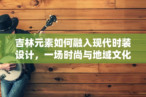 吉林元素如何融入现代时装设计，一场时尚与地域文化的碰撞？