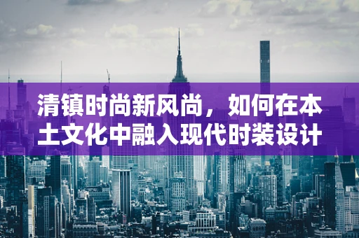 清镇时尚新风尚，如何在本土文化中融入现代时装设计？