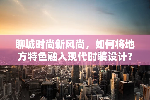 聊城时尚新风尚，如何将地方特色融入现代时装设计？