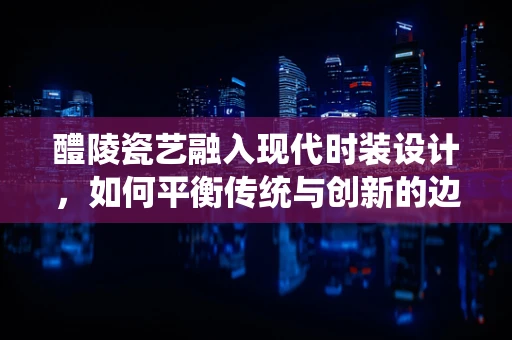 醴陵瓷艺融入现代时装设计，如何平衡传统与创新的边界？