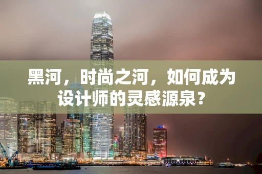 黑河，时尚之河，如何成为设计师的灵感源泉？