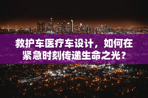 救护车医疗车设计，如何在紧急时刻传递生命之光？