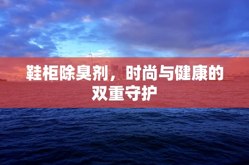 鞋柜除臭剂，时尚与健康的双重守护