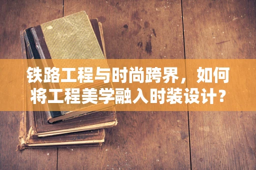 铁路工程与时尚跨界，如何将工程美学融入时装设计？