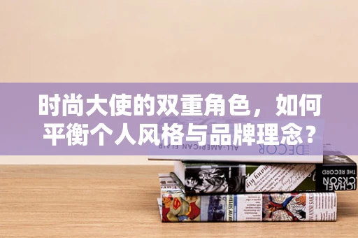 时尚大使的双重角色，如何平衡个人风格与品牌理念？