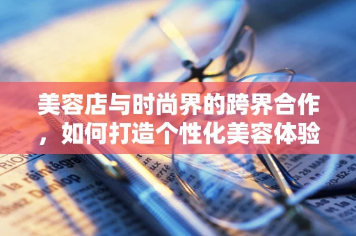 美容店与时尚界的跨界合作，如何打造个性化美容体验？