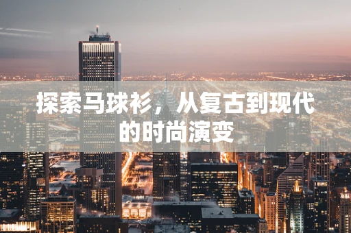 探索马球衫，从复古到现代的时尚演变