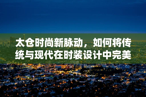 太仓时尚新脉动，如何将传统与现代在时装设计中完美融合？