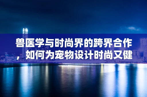 兽医学与时尚界的跨界合作，如何为宠物设计时尚又健康的外衣？