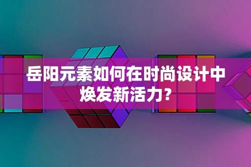 岳阳元素如何在时尚设计中焕发新活力？