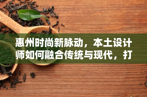 惠州时尚新脉动，本土设计师如何融合传统与现代，打造独特风格？