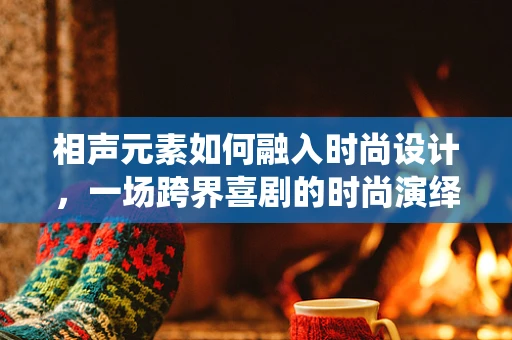 相声元素如何融入时尚设计，一场跨界喜剧的时尚演绎？