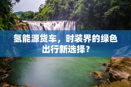 氢能源货车，时装界的绿色出行新选择？