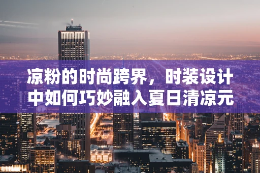凉粉的时尚跨界，时装设计中如何巧妙融入夏日清凉元素？