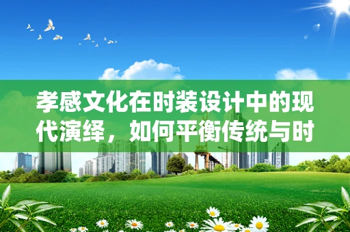 孝感文化在时装设计中的现代演绎，如何平衡传统与时尚？