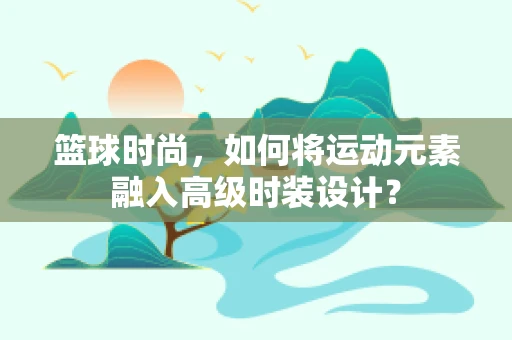 篮球时尚，如何将运动元素融入高级时装设计？