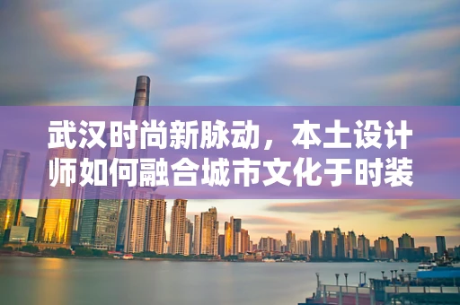 武汉时尚新脉动，本土设计师如何融合城市文化于时装设计？