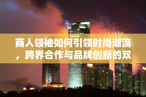 商人领袖如何引领时尚潮流，跨界合作与品牌创新的双赢策略