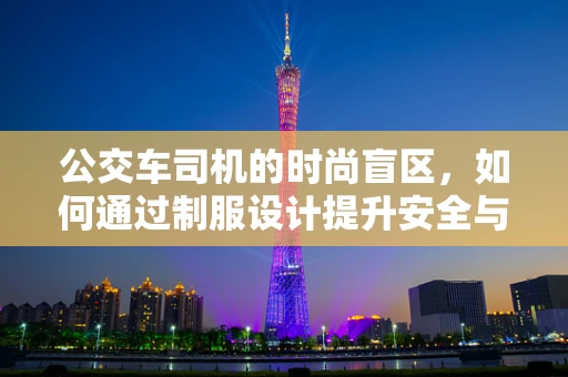 公交车司机的时尚盲区，如何通过制服设计提升安全与专业形象？