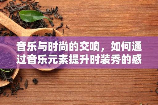 音乐与时尚的交响，如何通过音乐元素提升时装秀的感染力？