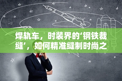 焊轨车，时装界的‘钢铁裁缝’，如何精准缝制时尚之衣？
