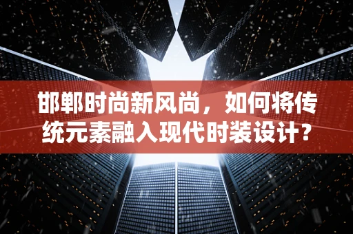 邯郸时尚新风尚，如何将传统元素融入现代时装设计？