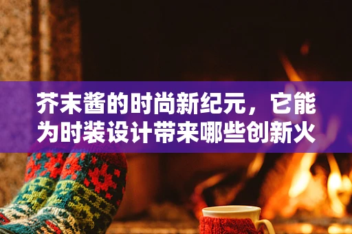 芥末酱的时尚新纪元，它能为时装设计带来哪些创新火花？