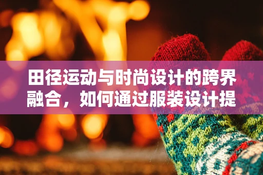 田径运动与时尚设计的跨界融合，如何通过服装设计提升运动员表现？