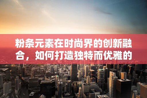 粉条元素在时尚界的创新融合，如何打造独特而优雅的时尚单品？