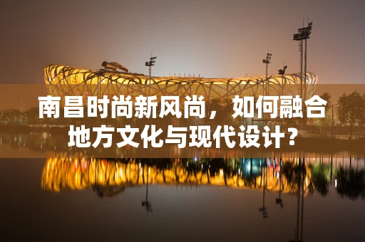 南昌时尚新风尚，如何融合地方文化与现代设计？