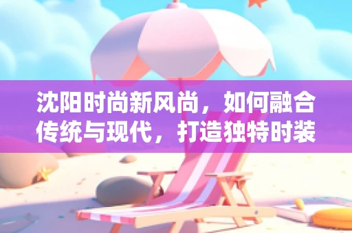 沈阳时尚新风尚，如何融合传统与现代，打造独特时装风格？