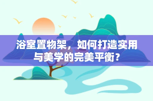 浴室置物架，如何打造实用与美学的完美平衡？