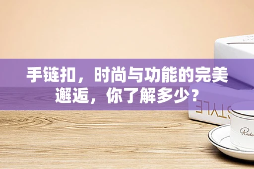 手链扣，时尚与功能的完美邂逅，你了解多少？