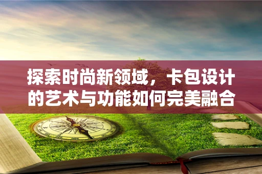 探索时尚新领域，卡包设计的艺术与功能如何完美融合？