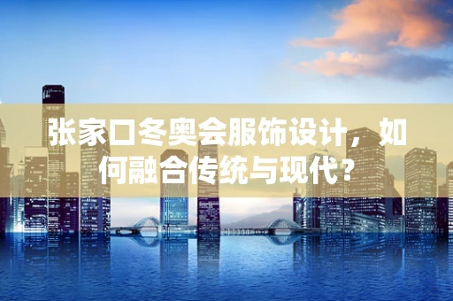 张家口冬奥会服饰设计，如何融合传统与现代？