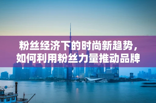 粉丝经济下的时尚新趋势，如何利用粉丝力量推动品牌创新？
