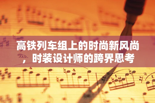 高铁列车组上的时尚新风尚，时装设计师的跨界思考